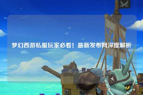 梦幻西游私服玩家必看!最新发布网深度解析