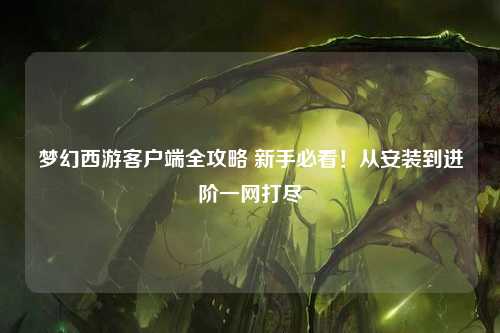 梦幻西游客户端全攻略 新手必看!从安装到进阶一网打尽